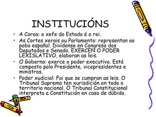INSTITUCIÓNS A Coroa: o xefe do Estado é o rei. As Cortes xerais ou Parlamento: representan ao pobo español. Divídense en Congreso dos Deputados e Senado. EXERCEN O PODER LEXISLATIVO, elaboran as leis. O Goberno: exerce o poder executivo. Está composto polo Presidente, vicepresidentes e ministros. Poder xudicial: Fai que se cumpran as leis. O Tribunal Supremo ten xurisdición en todo o territorio nacional. O Tribunal Constitucional interpreta a Constitución en caso de dúbida. 