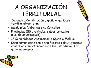 A ORGANIZACIÓN TERRITORIAL Segundo a Constitución España organízase territorialmente en: Municipios (gobérnase co Concello) Provincias (50 provincias e dous concellos municipios especiais) 17 Comunidades Autonómas e Ceuta e Melilla. Cada comunidade ten o seu Estatuto de Autonomía coas súas competencias e as súas institucións de goberno propias.  