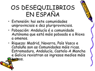OS DESEQUILIBRIOS EN ESPAÑA Extensión: hai sete comunidades uniprovinciais e dez pluriprovinciais.  Poboación: Andalucía é a comunidade Autónoma que está máis poboada e a Rioxa a omenos. Riqueza: Madrid, Navarra, País Vasco e Cataluña son as Comunidades máis ricas. Estremadura, Andalucía, Castela-A Mancha e Galicia rexistran os ingresos medios máis baixos. 