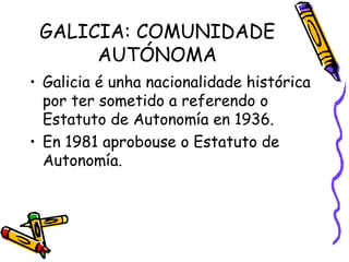 GALICIA: COMUNIDADE AUTÓNOMA Galicia é unha nacionalidade histórica por ter sometido a referendo o Estatuto de Autonomía en 1936. En 1981 aprobouse o Estatuto de Autonomía. 