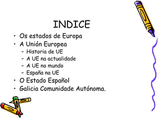 INDICE Os estados de Europa A Unión Europea Historia de UE A UE na actualidade A UE no mundo España na UE O Estado Español Galicia Comunidade Autónoma. 