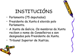 INSTITUCIÓNS Parlamento (75 deputados) Presidente da Xunta é elexido polo Parlamento. A Xunta de Galicia. Os membros da Xunta reciben o nome de Conselleiros e son designados polo Presidente da Xunta. Tribunal Superior de Xustiza. 