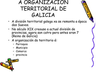 A ORGANIZACIÓN TERRITORIAL DE GALICIA A división territorial galega xa se remonta a época dos Suevos. No século XIX creouse a actual división de provincias, agora son catro pero antes eran 7 (Reino de Galicia) A organización do territorio é: Parroquia Municipio Comarca provincia 