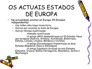 OS ACTUAIS ESTADOS DE EUROPA Na actualidade existen en Europa 49 Estados independentes: Uns teñen unha longa traxectoria. Outros son recentes (o leste de Europa) Outros fóronse modificando: -Alemaña reunificouse -A antiga URSS desmembrouse en 15 Estados: Nove son europeos (Xeorxia, Armenia, Acerbeiyán, Bielorrusia, Estonia, Letonia, Lituania, Moldavia e Ucraína). -A antiga Checoslovaquia framentouse en dous Estados (República Checa e Eslovaquia) -A antiga Iugoslavia dividiuse en seis Estados: Eslovenia, Croacia, Bosnia-Herzegovina, Macedonia, Serbia e Montenegro. 
