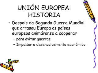 UNIÓN EUROPEA: HISTORIA Despois da Segunda Guerra Mundial que arrasou Europa os países europeos animáronse a cooperar  para evitar guerras. Impulsar o desenvolvemento económico. 