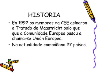 HISTORIA En 1992 os membros da CEE asinaron o Tratado de Maastricht polo que  que a Comunidade Europea pasou a chamarse Unión Europea. Na actualidade compóñena 27 países. 