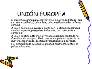 UNIÓN EUROPEA O obxectivo principal é converterse nun grande Estado, cun sistema económico, unhas leis, unha xustiza e unha defensa comúns. A unión económica avanzou moito con Políticas económicas comúns: agraria, pesqueira, industrial, de transporte e comercial. A unión política está máis atrasada e non hai consenso na Constitución europea. Aínda que se coopera en materia de xustiza, seguridade, política internacional e a defensa. Hai desigualdade rexional e grandes contrastes entre os países membros. 