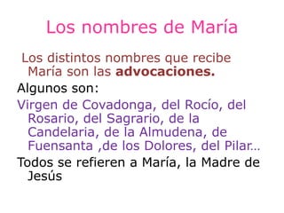 Los nombres de María
 Los distintos nombres que recibe
  María son las advocaciones.
Algunos son:
Virgen de Covadonga, del Rocío, del
  Rosario, del Sagrario, de la
  Candelaria, de la Almudena, de
  Fuensanta ,de los Dolores, del Pilar…
Todos se refieren a María, la Madre de
  Jesús
 