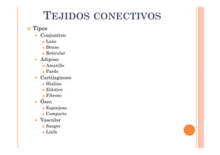 TEJIDOS CONECTIVOS 
 Tipos 
 Conjuntivo 
 Laxo 
 Denso 
 Reticular 
 Adiposo 
 Amarillo 
 Pardo 
 Cartilaginoso 
 Hialino 
 Elástico 
 Fibroso 
 Óseo 
 Esponjoso 
 Compacto 
 Vascular 
 Sangre 
 Linfa 
 