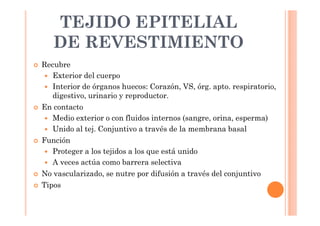 TEJIDO EPITELIAL 
DE REVESTIMIENTO 
 Recubre 
 Exterior del cuerpo 
 Interior de órganos huecos: Corazón, VS, órg. apto. respiratorio, 
digestivo, urinario y reproductor. 
 En contacto 
 Medio exterior o con fluidos internos (sangre, orina, esperma) 
 Unido al tej. Conjuntivo a través de la membrana basal 
 Función 
 Proteger a los tejidos a los que está unido 
 A veces actúa como barrera selectiva 
 No vascularizado, se nutre por difusión a través del conjuntivo 
 Tipos 
 