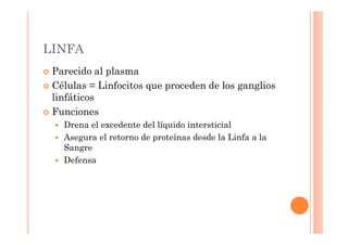 LINFA 
 Parecido al plasma 
 Células = Linfocitos que proceden de los ganglios 
linfáticos 
 Funciones 
 Drena el excedente del líquido intersticial 
 Asegura el retorno de proteínas desde la Linfa a la 
Sangre 
 Defensa 
 