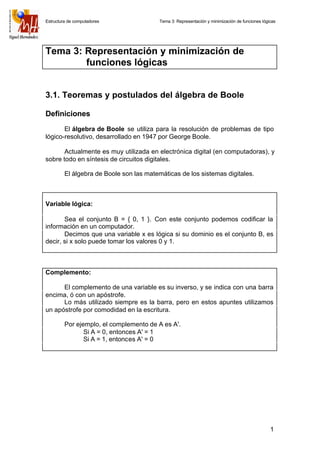 Estructura de computadores Tema 3: Representación y minimización de funciones lógicas
1
Tema 3: Representación y minimización de
funciones lógicas
3.1. Teoremas y postulados del álgebra de Boole
Definiciones
El álgebra de Boole se utiliza para la resolución de problemas de tipo
lógico-resolutivo, desarrollado en 1947 por George Boole.
Actualmente es muy utilizada en electrónica digital (en computadoras), y
sobre todo en síntesis de circuitos digitales.
El álgebra de Boole son las matemáticas de los sistemas digitales.
Variable lógica:
Sea el conjunto B = { 0, 1 }. Con este conjunto podemos codificar la
información en un computador.
Decimos que una variable x es lógica si su dominio es el conjunto B, es
decir, si x solo puede tomar los valores 0 y 1.
Complemento:
El complemento de una variable es su inverso, y se indica con una barra
encima, ó con un apóstrofe.
Lo más utilizado siempre es la barra, pero en estos apuntes utilizamos
un apóstrofe por comodidad en la escritura.
Por ejemplo, el complemento de A es A'.
Si A = 0, entonces A' = 1
Si A = 1, entonces A' = 0
 