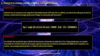 ©Luis Arrufat Horcajuelo 2019
4.1 CONCEPTO DE ENERGÍA. ENERGÍA MECÁNICA, CINÉTICA Y POTENCIAL. .
EJEMPLO 2.
Subimos en un ascensor una carga de 2 Toneladas hasta el 6º piso de un edificio. La altura de cada piso es de 2,5
metros. ¿Cuál será la energía potencial al llegar al sexto piso del ascensor?
Ep = mgh {h=2,5·6=15 m} = 2000 · 9,8 · 15 = 294000 J
EJEMPLO 3.
Un cilindro de revolución gira a 20 Hz de frecuencia, teniendo un radio de 1,5 m. Suponiendo que un cuerpo
insertado en el límite exterior de la base superior presenta una fuerza centrípeta de 5000 N con respecto a su
centro, una energía potencial de 1 J, hallar la altura del cilindro.
 
