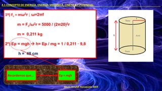 ©Luis Arrufat Horcajuelo 2019
4.1 CONCEPTO DE ENERGÍA. ENERGÍA MECÁNICA, CINÉTICA Y POTENCIAL. .
1º) Fc = mω2r ; ω=2πf
m = Fc/ω2r = 5000 / (2π20)2r
m = 0,211 kg
2º) Ep = mgh → h= Ep / mg = 1 / 0,211 · 9,8
h = 48 cm
Ep = mgh
Recordemos que…
 