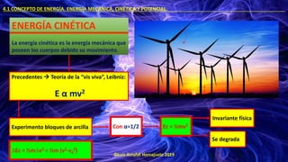 ©Luis Arrufat Horcajuelo 2019
4.1 CONCEPTO DE ENERGÍA. ENERGÍA MECÁNICA, CINÉTICA Y POTENCIAL. .
ENERGÍA CINÉTICA
La energía cinética es la energía mecánica que
poseen los cuerpos debido su movimiento.
Con α=1/2 Ec = ½mv2
Precedentes → Teoría de la “vis viva”, Leibniz:
E α mv2
Experimento bloques de arcilla
Invariante física
Se degrada
∆Ec = ½m∆v2 = ½m (v2-v0
2)
 