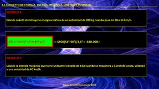 ©Luis Arrufat Horcajuelo 2019
4.1 CONCEPTO DE ENERGÍA. ENERGÍA MECÁNICA, CINÉTICA Y POTENCIAL. .
EJEMPLO 4.
Calcule cuánto disminuye la energía cinética de un automóvil de 900 kg cuando pasa de 90 a 54 km/h.
= ½900(542-902)/3,62 = -180.000 J
∆Ec = ½m∆v2 = ½m (v2-v0
2)
EJEMPLO 5.
Calcule la energía mecánica que tiene un buitre leonado de 8 kg cuando se encuentra a 150 m de altura, volando
a una velocidad de 60 km/h.
 