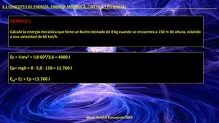 ©Luis Arrufat Horcajuelo 2019
4.1 CONCEPTO DE ENERGÍA. ENERGÍA MECÁNICA, CINÉTICA Y POTENCIAL. .
EJEMPLO 5.
Calcule la energía mecánica que tiene un buitre leonado de 8 kg cuando se encuentra a 150 m de altura, volando
a una velocidad de 60 km/h.
Ec = ½mv2 = ½8·602/3,6 = 4000 J
Ep= mgh = 8 · 9,8 · 150 = 11.760 J
EM= Ec + Ep =15.760 J
 