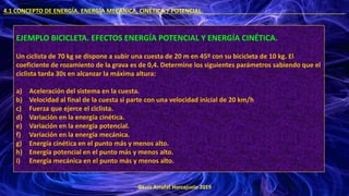 ©Luis Arrufat Horcajuelo 2019
4.1 CONCEPTO DE ENERGÍA. ENERGÍA MECÁNICA, CINÉTICA Y POTENCIAL. .
EJEMPLO BICICLETA. EFECTOS ENERGÍA POTENCIAL Y ENERGÍA CINÉTICA.
Un ciclista de 70 kg se dispone a subir una cuesta de 20 m en 45º con su bicicleta de 10 kg. El
coeficiente de rozamiento de la grava es de 0,4. Determine los siguientes parámetros sabiendo que el
ciclista tarda 30s en alcanzar la máxima altura:
a) Aceleración del sistema en la cuesta.
b) Velocidad al final de la cuesta si parte con una velocidad inicial de 20 km/h
c) Fuerza que ejerce el ciclista.
d) Variación en la energía cinética.
e) Variación en la energía potencial.
f) Variación en la energía mecánica.
g) Energía cinética en el punto más y menos alto.
h) Energía potencial en el punto más y menos alto.
i) Energía mecánica en el punto más y menos alto.
 