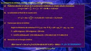 ©Luis Arrufat Horcajuelo 2019
4.1 CONCEPTO DE ENERGÍA. ENERGÍA MECÁNICA, CINÉTICA Y POTENCIAL. .
a) Podemos abordar el cálculo de la aceleración mediante un simple cálculo cinemático:
s = v0t + ½at2 =
20
3,6
⋅ 30 +
1
2
𝑎 ⋅ 302 = 20 ➔ a = -0.32 m/s2
b) La velocidad al final de la cuesta será:
v2= v0
2 + 2as = (
20
3,6
)2 + 2·(-0,32)·20 = 4.25 m/s = 15,3 km/h
c) Fuerza que ejerce el ciclista:
Según la dinámica de sistemas→ F-FR-px= ma → {FR = μN = μpy } F – μpy –px = ma
F – μ(M+m)gcosα –(M+m)gsenα = (M+m)a
F – 0,4(70+10)9,8cos45 –(70+10)9,8sen45 = (70+10)(-0.32) → F=806.25 N
d) Variación en la Energía cinética.
∆Ec= ½m∆v2 = ½m (v2-v0
2)=1/2·(70+10)·(4.252-5.552) = -509,6 J → ¡¡Ec SE DEGRADA!!
 