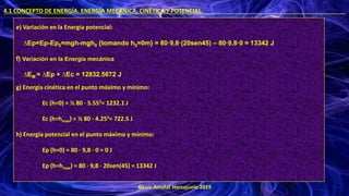 ©Luis Arrufat Horcajuelo 2019
4.1 CONCEPTO DE ENERGÍA. ENERGÍA MECÁNICA, CINÉTICA Y POTENCIAL. .
e) Variación en la Energía potencial:
∆Ep=Ep-Ep0=mgh-mgh0 {tomando h0=0m} = 80·9,8·(20sen45) – 80·9,8·0 = 13342 J
f) Variación en la Energía mecánica
∆EM = ∆Ep + ∆Ec = 12832.5672 J
g) Energía cinética en el punto máximo y mínimo:
Ec (h=0) = ½ 80 · 5.552= 1232.1 J
Ec (h=hmax) = ½ 80 · 4.252= 722.5 J
h) Energía potencial en el punto máximo y mínimo:
Ep (h=0) = 80 · 9,8 · 0 = 0 J
Ep (h=hmax) = 80 · 9,8 · 20sen(45) = 13342 J
 