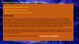 ©Luis Arrufat Horcajuelo 2019
4.1 CONCEPTO DE ENERGÍA. ENERGÍA MECÁNICA, CINÉTICA Y POTENCIAL. .
i) Energía mecánica en los puntos máximo y mínimo.
EM (h=0) = Ep (h=0) + Ec (h=0) = 1231,1 J
EM (h=hmax) Ep (h=hmax) + Ec (h=hmax) = 14.064, 5 J
OBSERVACIÓN:
Obsérvese que si cogiésemos un objeto y lo dejáramos moverse libremente en una pista en forma de parábola, el
objeto llegaría a un punto en el que se pararía, cuya energía cinética en ese punto sería 0, pero con una energía
potencial de valor mgh caería de nuevo para cobrar velocidad. Al llegar al punto de mínima altura, la energía potencial
sería nula, pero la energía cinética cobraría un valor máximo antes de decelerar debido a la nueva subida. De esta
forma, el cuerpo volvería a alcanzar el máximo valor de energía potencial al llegar al segundo máximo de la parábola
con una energía cinética nula debido a su parón, para así una y otra vez repetir el mismo movimiento.
Si el suelo fuera liso, este movimiento sería perfecto, sin pérdidas caloríficas derivadas de la fricción, haciéndose este
movimiento infinito, pero en la realidad, este movimiento se va amortiguando, hasta que el objeto finalmente se para
en el punto de altura mínima.
Esto nos demuestra dos principios básicos de la energía: su conservación y su degradación.
 
