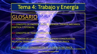 Tema 4: Trabajo y Energía
GLOSARIO
4.1 CONCEPTO DE ENERGÍA. TIPOS DE ENERGÍA. ENERGÍA MÉCANICA,
CINÉTICA Y POTENCIAL.
4.2 CONCEPTO DE TRABAJO MECÁNICO.
4.3 TEOREMA DE LAS FUERZAS VIVAS. FUERZAS CONSERVATIVAS.
RELACIÓN TRABAJO DE UNA FUERZA-ENERGÍA MECÁNICA.
4.4 PRINCIPIO DE CONSERVACIÓN DE LA ENERGÍA MECÁNICA.
©Luis Arrufat Horcajuelo 2019
 