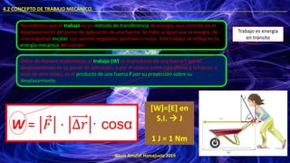 ©Luis Arrufat Horcajuelo 2019
4.2 CONCEPTO DE TRABAJO MECÁNICO. .
Recordemos que el trabajo es un método de transferencia de energía, que consiste en el
desplazamiento del punto de aplicación de una fuerza. Se trata, al igual que la energía, de
una magnitud escalar, con valores negativos, positivos o nulos. Este trabajo se refleja en la
energía mecánica del cuerpo.
Dicho de manera matemática, el trabajo (W) es el producto de una fuerza F por el
desplazamiento de su punto de aplicación, y por el coseno entre esta última y la fuerza; o
visto de otro modo, es el producto de una fuerza F por su proyección sobre su
desplazamiento.
W = Ԧ
𝐹 ⋅ ∆𝑟 · cosα
[W]=[E] en
S.I. → J
1 J = 1 Nm
Trabajo es energía
en tránsito
 