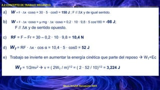 ©Luis Arrufat Horcajuelo 2019
4.2 CONCEPTO DE TRABAJO MECÁNICO. .
a) W = F · ∆x ·cosα = 30 · 5 · cos0 = 150 J ; F // ∆x y de igual sentido.
b) W = F · ∆x ·cosα = μ mg · ∆x ·cosα = 0,2 · 10 · 9,8 · 5 cos180 = -98 J;
F // ∆x y de sentido opuesto.
c) RF = F – Fr = 30 – 0,2 · 10 · 9,8 = 10,4 N
d) WT = RF · ∆x · cos α = 10,4 · 5 · cos0 = 52 J
e) Trabajo se invierte en aumentar la energía cinética que parte del reposo → WT=Ec
WT = 1/2mv2 → v = ( 2WT / m)1/2 = ( 2 · 52 / 10)1/2 = 3,224 J
 