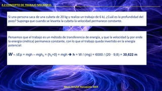 ©Luis Arrufat Horcajuelo 2019
4.2 CONCEPTO DE TRABAJO MECÁNICO. .
Si una persona saca de una cubeta de 20 kg y realiza un trabajo de 6 kJ, ¿Cuál es la profundidad del
pozo? Suponga que cuando se levanta la cubeta la velocidad permanece constante.
Pensemos que el trabajo es un método de transferencia de energía, y que la velocidad (y por ende
la energía cinética) permanece constante, con lo que el trabajo queda invertido en la energía
potencial:
W = ∆Ep = mgh – mgh0 = {h0=0} = mgh ➔ h = W / (mg) = 6000 / (20 · 9,8) = 30,622 m
 