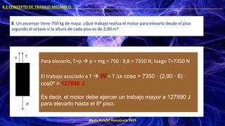 ©Luis Arrufat Horcajuelo 2019
4.2 CONCEPTO DE TRABAJO MECÁNICO. .
8. Un ascensor tiene 750 kg de masa. ¿Qué trabajo realiza el motor para elevarlo desde el piso
segundo al octavo si la altura de cada piso es de 2,90 m?
T
v
p
Para elevarlo, T>p → p = mg = 750 · 9,8 = 7350 N, luego T>7350 N
El trabajo asociado a T → W = T ∆x cosα = 7350 · (2,90 · 6) ·
cos0º = 127890 J
Es decir, el motor debe ejercer un trabajo mayor a 127890 J
para elevarlo hasta el 8º piso.
 