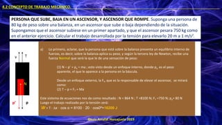 ©Luis Arrufat Horcajuelo 2019
4.2 CONCEPTO DE TRABAJO MECÁNICO. .
PERSONA QUE SUBE, BAJA EN UN ASCENSOR, Y ASCENSOR QUE ROMPE. Suponga una persona de
80 kg de peso sobre una balanza, en un ascensor que sube o baja dependiendo de la situación.
Supongamos que el ascensor subiese en un primer apartado, y que el ascensor pesara 750 kg como
en el anterior ejercicio. Calcular el trabajo desarrollada por la tensión para elevarlo 20 m a 1 m/s2.
T
v
p
a) Lo primero, aclarar, que la persona que está sobre la balanza presenta un equilibrio interno de
fuerzas, es decir, sobre la balanza aplica su peso, y según la tercera ley de Newton, recibe una
fuerza Normal que será la que le de una sensación de peso:
(1) N – p’ = pa = ma ; esto visto desde un enfoque interno, donde pa es el peso
aparente, el que le aparece a la persona en la báscula.
Desde un enfoque externo, la FT, que es la responsable de elevar el ascensor, se mirará
como:
(2) T – p = FT = Ma
Este sistema de ecuaciones nos da como resultado : N = 864 N ; T =8100 N; FT =750 N; pa= 80 N
Luego el trabajo realizado por la tensión será:
W = T · ∆x · cos α = 8100 · 20 · cos0º=16200 J
p’
N
 