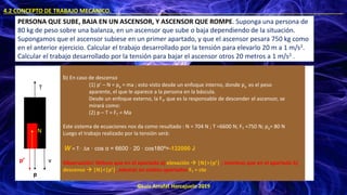 ©Luis Arrufat Horcajuelo 2019
4.2 CONCEPTO DE TRABAJO MECÁNICO. .
PERSONA QUE SUBE, BAJA EN UN ASCENSOR, Y ASCENSOR QUE ROMPE. Suponga una persona de
80 kg de peso sobre una balanza, en un ascensor que sube o baja dependiendo de la situación.
Supongamos que el ascensor subiese en un primer apartado, y que el ascensor pesara 750 kg como
en el anterior ejercicio. Calcular el trabajo desarrollado por la tensión para elevarlo 20 m a 1 m/s2.
Calcular el trabajo desarrollado por la tensión para bajar el ascensor otros 20 metros a 1 m/s2 .
T
v
p
b) En caso de descenso
(1) p’ – N = pa = ma ; esto visto desde un enfoque interno, donde pa es el peso
aparente, el que le aparece a la persona en la báscula.
Desde un enfoque externo, la FT, que es la responsable de descender el ascensor, se
mirará como:
(2) p – T = FT = Ma
Este sistema de ecuaciones nos da como resultado : N = 704 N ; T =6600 N; FT =750 N; pa= 80 N
Luego el trabajo realizado por la tensión será:
W = T · ∆x · cos α = 6600 · 20 · cos180º=-132000 J
Observación: Nótese que en el apartado a) elevación → |N|>|p’| ; mientras que en el apartado b)
descenso → |N|<|p’|, además en ambos apartados FT = cte
p’
N
 