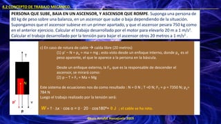 ©Luis Arrufat Horcajuelo 2019
4.2 CONCEPTO DE TRABAJO MECÁNICO. .
PERSONA QUE SUBE, BAJA EN UN ASCENSOR, Y ASCENSOR QUE ROMPE. Suponga una persona de
80 kg de peso sobre una balanza, en un ascensor que sube o baja dependiendo de la situación.
Supongamos que el ascensor subiese en un primer apartado, y que el ascensor pesara 750 kg como
en el anterior ejercicio. Calcular el trabajo desarrollado por el motor para elevarlo 20 m a 1 m/s2.
Calcular el trabajo desarrollado por la tensión para bajar el ascensor otros 20 metros a 1 m/s2 .
T
v
p
c) En caso de rotura de cable → caída libre (20 metros)
(1) p’ – N = pa = ma = mg ; esto visto desde un enfoque interno, donde pa es el
peso aparente, el que le aparece a la persona en la báscula.
Desde un enfoque externo, la FT, que es la responsable de descender el
ascensor, se mirará como:
(2) p – T = FT = Ma = Mg
Este sistema de ecuaciones nos da como resultado : N = 0 N ; T =0 N; FT = p = 7350 N; pa=
784 N
Luego el trabajo realizado por la tensión será:
W = T · ∆x · cos α = 0 · 20 · cos180º= 0 J ; el cable se ha roto.
p’
N
 