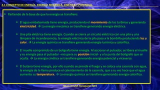 ©Luis Arrufat Horcajuelo 2019
4.1 CONCEPTO DE ENERGÍA. ENERGÍA MECÁNICA, CINÉTICA Y POTENCIAL. .
▪ Partiendo de la base de que la energía se transfiere:
▪ El agua embalsamada tiene energía, produciendo el movimiento de las turbinas y generando
electricidad. → La energía mecánica se transfiere generando energía eléctrica.
▪ Una pila eléctrica tiene energía. Cuando se cierra un circuito eléctrico con una pila y una
lámpara de incandescencia, la energía eléctrica de la pila pasa a la bombilla produciendo luz y
calor. → La energía química se transfiere generando energía lumínica y calorífica.
▪ El muelle comprimido de un bolígrafo tiene energía. Al accionar el pulsador, se libera el muelle
y su energía pasa al pulsador –recupera su posición inicial- y a la punta del bolígrafo que se
oculta. → La energía cinética se transfiere generando energía potencial y viceversa.
▪ El butano tiene energía, por ello cuando se prende el fuego y se coloca una cacerola con agua,
la energía de la llama produce el calentamiento de la cacerola, que a su vez hace que el agua
aumente su temperatura. → La energía química se transfiere generando energía calorífica.
 
