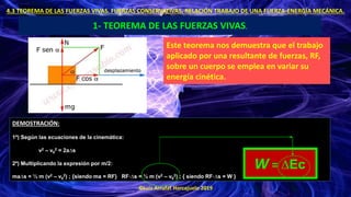 ©Luis Arrufat Horcajuelo 2019
4.3 TEOREMA DE LAS FUERZAS VIVAS. FUERZAS CONSERVATIVAS. RELACIÓN TRABAJO DE UNA FUERZA-ENERGÍA MECÁNICA.
1- TEOREMA DE LAS FUERZAS VIVAS.
Este teorema nos demuestra que el trabajo
aplicado por una resultante de fuerzas, RF,
sobre un cuerpo se emplea en variar su
energía cinética.
DEMOSTRACIÓN:
1º) Según las ecuaciones de la cinemática:
v2 – v0
2 = 2a∆s
2º) Multiplicando la expresión por m/2:
ma∆s = ½ m (v2 – v0
2) ; {siendo ma = RF} RF·∆s = ½ m (v2 – v0
2) ; { siendo RF·∆s = W }
W = ∆Ec
 