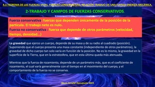 ©Luis Arrufat Horcajuelo 2019
4.3 TEOREMA DE LAS FUERZAS VIVAS. FUERZAS CONSERVATIVAS. RELACIÓN TRABAJO DE UNA FUERZA-ENERGÍA MECÁNICA.
2-TRABAJO Y CAMPOS DE FUERZAS CONSERVATIVOS.
Fuerza conservativa: fuerzas que dependen únicamente de la posición de la
partícula. El trabajo neto es nulo.
Fuerza no conservativa : fuerza que depende de otros parámetros (velocidad,
tiempo, densidad…)
La gravedad que ejerce un cuerpo, depende de su masa y de su radio al cuadrado (posición).
Suponiendo que el cuerpo presenta una masa constante (independiente de otros parámetros), la
gravedad de dicho cuerpo tan solo varía en función de la posición. No es lo mismo, la gravedad en la
superficie de la Tierra, que en la estratosfera, que en esta última queda más atenuada.
Mientras que la fuerza de rozamiento, depende de un parámetro más, que es el coeficiente de
rozamiento, el cual varía generalmente con el tiempo en el movimiento del cuerpo, y el
comportamiento de la fuerza no se conserva.
 