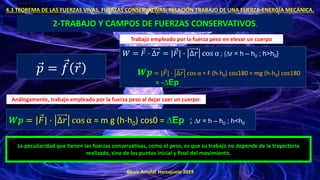 ©Luis Arrufat Horcajuelo 2019
4.3 TEOREMA DE LAS FUERZAS VIVAS. FUERZAS CONSERVATIVAS. RELACIÓN TRABAJO DE UNA FUERZA-ENERGÍA MECÁNICA.
2-TRABAJO Y CAMPOS DE FUERZAS CONSERVATIVOS.
Ԧ
𝑝 = Ԧ
𝑓 Ԧ
𝑟
𝑊 = Ԧ
𝐹 · ∆𝑟 = | Ԧ
𝐹| · ∆𝑟 cos α ; {∆r = h – h0 ; h>h0}
𝑾𝒑 = | Ԧ
𝐹| · ∆𝑟 cos α = F (h-h0) cos180 = mg (h-h0) cos180
= -∆Ep
Trabajo empleado por la fuerza peso en elevar un cuerpo
Análogamente, trabajo empleado por la fuerza peso al dejar caer un cuerpo:
𝑾𝒑 = | Ԧ
𝐹| · ∆𝑟 cos α = m g (h-h0) cos0 = ∆Ep ; ∆r = h – h0 ; h<h0
La peculiaridad que tienen las fuerzas conservativas, como el peso, es que su trabajo no depende de la trayectoria
realizada, sino de los puntos inicial y final del movimiento.
 