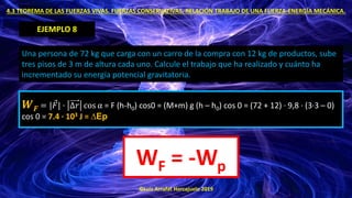 ©Luis Arrufat Horcajuelo 2019
4.3 TEOREMA DE LAS FUERZAS VIVAS. FUERZAS CONSERVATIVAS. RELACIÓN TRABAJO DE UNA FUERZA-ENERGÍA MECÁNICA.
EJEMPLO 8
Una persona de 72 kg que carga con un carro de la compra con 12 kg de productos, sube
tres pisos de 3 m de altura cada uno. Calcule el trabajo que ha realizado y cuánto ha
incrementado su energía potencial gravitatoria.
𝑾𝑭 = | Ԧ
𝐹| · ∆𝑟 cos α = F (h-h0) cos0 = (M+m) g (h – h0) cos 0 = (72 + 12) · 9,8 · (3·3 – 0)
cos 0 = 7.4 · 103 J = ∆Ep
WF = -Wp
 