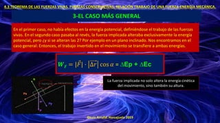 ©Luis Arrufat Horcajuelo 2019
4.3 TEOREMA DE LAS FUERZAS VIVAS. FUERZAS CONSERVATIVAS. RELACIÓN TRABAJO DE UNA FUERZA-ENERGÍA MECÁNICA.
3-EL CASO MÁS GENERAL
En el primer caso, no había efectos en la energía potencial, definiéndose el trabajo de las fuerzas
vivas. En el segundo caso pasaba al revés, la fuerza implicada alteraba exclusivamente la energía
potencial, pero ¿y si se alteran las 2? Por ejemplo en un plano inclinado. Nos encontramos en el
caso general: Entonces, el trabajo invertido en el movimiento se transfiere a ambas energías.
𝑾𝑭 = | Ԧ
𝐹| · ∆𝑟 cos 𝛼 = ∆Ep + ∆Ec
La fuerza implicada no solo altera la energía cinética
del movimiento, sino también su altura.
 