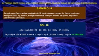 ©Luis Arrufat Horcajuelo 2019
4.3 TEOREMA DE LAS FUERZAS VIVAS. FUERZAS CONSERVATIVAS. RELACIÓN TRABAJO DE UNA FUERZA-ENERGÍA MECÁNICA.
EJEMPLO 10
Se aplica una fuerza sobre un objeto de 10 kg de masa en reposo. La fuerza realiza un
trabajo de 3000 J y, al final, el objeto asciende 20 m por encima del punto de partida.
Determina su velocidad.
SOL 10
∆Ep = mg(h-h0) = 10 · 9,8 · (20 – 0) = 1960 J ; WF = 3000 J
WF = ∆Ep + ∆Ec ➔ 3000 = 1960 + ½ 10 (v2 – 02) → [ 2·(3000 – 1960) / 10 ]1/2 = v = 14,42 m/s
 