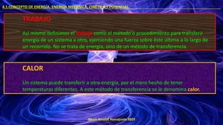 ©Luis Arrufat Horcajuelo 2019
4.1 CONCEPTO DE ENERGÍA. ENERGÍA MECÁNICA, CINÉTICA Y POTENCIAL. .
TRABAJO
Así mismo definimos el trabajo como el método o procedimiento para transferir
energía de un sistema a otro, ejerciendo una fuerza sobre éste último a lo largo de
un recorrido. No se trata de energía, sino de un método de transferencia.
CALOR
Un sistema puede transferir a otro energía, por el mero hecho de tener
temperaturas diferentes. A este método de transferencia se le denomina calor.
 