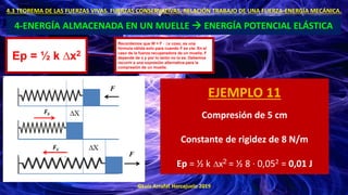 ©Luis Arrufat Horcajuelo 2019
4.3 TEOREMA DE LAS FUERZAS VIVAS. FUERZAS CONSERVATIVAS. RELACIÓN TRABAJO DE UNA FUERZA-ENERGÍA MECÁNICA.
4-ENERGÍA ALMACENADA EN UN MUELLE → ENERGÍA POTENCIAL ELÁSTICA
Ep = ½ k ∆x2
Recordemos que W = F · ∆x cosα, es una
fórmula válida solo para cuando F es cte. En el
caso de la fuerza recuperadora de un muelle, F
depende de x y por lo tanto no lo es. Debemos
recurrir a una expresión alternativa para la
compresión de un muelle.
EJEMPLO 11
Compresión de 5 cm
Constante de rigidez de 8 N/m
Ep = ½ k ∆x2 = ½ 8 · 0,052 = 0,01 J
 