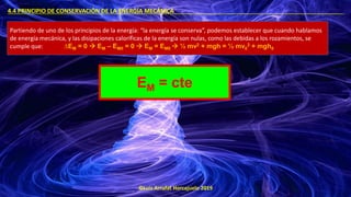 ©Luis Arrufat Horcajuelo 2019
4.4 PRINCIPIO DE CONSERVACIÓN DE LA ENERGÍA MECÁNICA .
Partiendo de uno de los principios de la energía: “la energía se conserva”, podemos establecer que cuando hablamos
de energía mecánica, y las disipaciones caloríficas de la energía son nulas, como las debidas a los rozamientos, se
cumple que: ∆EM = 0 → EM – EM0 = 0 → EM = EM0 → ½ mv2 + mgh = ½ mv0
2 + mgh0
EM = cte
 