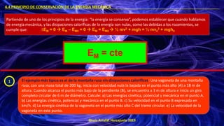 ©Luis Arrufat Horcajuelo 2019
4.4 PRINCIPIO DE CONSERVACIÓN DE LA ENERGÍA MECÁNICA .
Partiendo de uno de los principios de la energía: “la energía se conserva”, podemos establecer que cuando hablamos
de energía mecánica, y las disipaciones caloríficas de la energía son nulas, como las debidas a los rozamientos, se
cumple que: ∆EM = 0 → EM – EM0 = 0 → EM = EM0 → ½ mv2 + mgh = ½ mv0
2 + mgh0
EM = cte
1 El ejemplo más típico es el de la montaña rusa sin disipaciones caloríficas: Una vagoneta de una montaña
rusa, con una masa total de 200 kg, inicia con velocidad nula la bajada en el punto más alto (A) a 18 m de
altura. Cuando alcanza el punto más bajo de la pendiente (B), se encuentra a 3 m de altura e inicia un giro
completo circular de 6 m de diámetro. Calcule: a) Las energías cinética, potencial y mecánica en el punto A.
b) Las energías cinética, potencial y mecánica en el punto B. c) Su velocidad en el punto B expresada en
km/h. d) La energía cinética de la vagoneta en el punto más alto C del tramo circular. e) La velocidad de la
vagoneta en este punto.
 