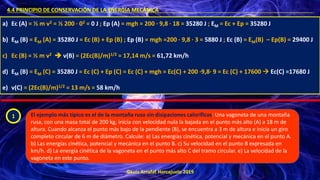 ©Luis Arrufat Horcajuelo 2019
4.4 PRINCIPIO DE CONSERVACIÓN DE LA ENERGÍA MECÁNICA .
a) Ec (A) = ½ m v2 = ½ 200 · 02 = 0 J ; Ep (A) = mgh = 200 · 9,8 · 18 = 35280 J ; EM = Ec + Ep = 35280 J
b) EM (B) = EM (A) = 35280 J = Ec (B) + Ep (B) ; Ep (B) = mgh =200 · 9,8 · 3 = 5880 J ; Ec (B) = EM(B) – Ep(B) = 29400 J
c) Ec (B) = ½ m v2 ➔ v(B) = (2Ec(B)/m)1/2 = 17,14 m/s = 61,72 km/h
d) EM (B) = EM (C) = 35280 J = Ec (C) + Ep (C) = Ec (C) + mgh = Ec(C) + 200 ·9,8· 9 = Ec (C) + 17600 → Ec(C) =17680 J
e) v(C) = (2Ec(B)/m)1/2 = 13 m/s = 58 km/h
1 El ejemplo más típico es el de la montaña rusa sin disipaciones caloríficas: Una vagoneta de una montaña
rusa, con una masa total de 200 kg, inicia con velocidad nula la bajada en el punto más alto (A) a 18 m de
altura. Cuando alcanza el punto más bajo de la pendiente (B), se encuentra a 3 m de altura e inicia un giro
completo circular de 6 m de diámetro. Calcule: a) Las energías cinética, potencial y mecánica en el punto A.
b) Las energías cinética, potencial y mecánica en el punto B. c) Su velocidad en el punto B expresada en
km/h. d) La energía cinética de la vagoneta en el punto más alto C del tramo circular. e) La velocidad de la
vagoneta en este punto.
 