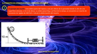 ©Luis Arrufat Horcajuelo 2019
4.4 PRINCIPIO DE CONSERVACIÓN DE LA ENERGÍA MECÁNICA .
2 El ejemplo del muelle: Una esfera parte del reposo y cae por efecto de la gravedad desde lo alto de una
superficie cóncava, a 10 m de altura. La esfera pesa 8 kg, y al final de la rampa, se encuentra un resorte de
constante de rigidez de 400 N/m. Calcule la deformación del resorte.
 