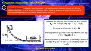 ©Luis Arrufat Horcajuelo 2019
4.4 PRINCIPIO DE CONSERVACIÓN DE LA ENERGÍA MECÁNICA .
2 El ejemplo del muelle: Una esfera parte del reposo y cae por efecto de la gravedad desde lo alto de una
superficie cóncava, a 10 m de altura. La esfera pesa 8 kg, y al final de la rampa, se encuentra un resorte de
constante de rigidez de 400 N/m. Calcule la deformación del resorte.
Partiendo del principio de conservación de la energía:
EM = cte → Ec (A) + Ep (A) = Ec (B) + Ep (B);
Como parte del reposo: Ec (A) = 0 J
Energía potencial gravitatoria en el punto más bajo (B) :
h=0 m → Epg (B) = 0 m
Pero observemos que existe en B una energía potencial
elástica → Ep (B) = ½ k x2; siendo x la compresión del
muelle.
 