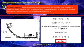©Luis Arrufat Horcajuelo 2019
4.4 PRINCIPIO DE CONSERVACIÓN DE LA ENERGÍA MECÁNICA .
2 El ejemplo del muelle: Una esfera parte del reposo y cae por efecto de la gravedad desde lo alto de una
superficie cóncava, a 10 m de altura. La esfera pesa 8 kg, y al final de la rampa, se encuentra un resorte de
constante de rigidez de 400 N/m. Calcule la deformación del resorte.
Ep (A) = Ec (B) + Ep (B)
mgh(A) = ½ mvB
2 + ½ k x2
Al llegar al resorte, la bola es detenida, siendo v(B) = 0
m/s → Ec(B) = 0 J.
mgh(A) = ½ k x2
8 · 9,8 · 10 = ½ 400 · x2
x = 2 m
 