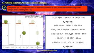 ©Luis Arrufat Horcajuelo 2019
4.4 PRINCIPIO DE CONSERVACIÓN DE LA ENERGÍA MECÁNICA .
3 Comprobar que la energía mecánica se mantiene constante en los 3 puntos definidos en la siguiente
imagen para h = 10 m y m = 2 kg.
Ep (A) = mgh = 2 · 9,8 · 10 = 196 J; Ec (A) = 0 J ;
EM (A) = 196 J
Ep (B) = 2 · 9,8 · 5 = 98 J; Ec (B) = ½ m v2
v2 = v0
2 + 2as → v = ( 02 + 2 · 9,8 · 5)1/2 = 9,9 m/s
Ec (B) = ½ 2 · 9,92 = 98 J ; EM (B) = 98 + 98 = 196 J
v (C) = ( 02 + 2 · 9,8 · 10)1/2 = 14 m/s
Ec (C) = ½ m v2 = ½ 2 · 142 = 196 J ; Ep (C) = 0 J;
EM (C) = 196 J
 