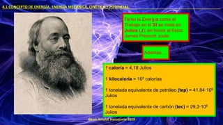 ©Luis Arrufat Horcajuelo 2019
4.1 CONCEPTO DE ENERGÍA. ENERGÍA MECÁNICA, CINÉTICA Y POTENCIAL. .
Tanto la Energía como el
Trabajo en el SI se mide en
Julios (J), en honor al físico
James Prescott Joule.
Además…
1 caloría = 4,18 Julios
1 kilocaloría = 103 calorías
1 tonelada equivalente de petróleo (tep) = 41,84·109
Julios
1 tonelada equivalente de carbón (tec) = 29,3·109
Julios
 